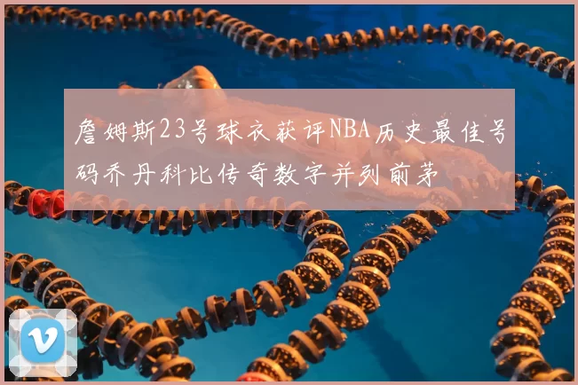 詹姆斯23号球衣获评NBA历史最佳号码乔丹科比传奇数字并列前茅