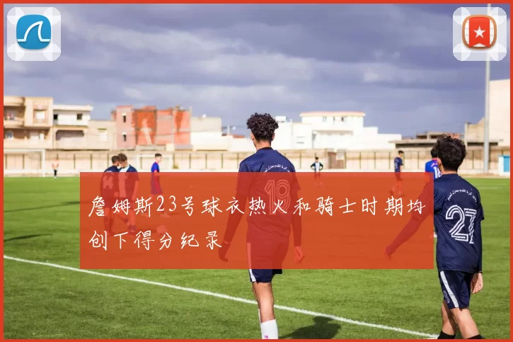 詹姆斯23号球衣热火和骑士时期均创下得分纪录