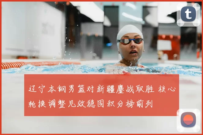 辽宁本钢男篮对新疆鏖战取胜 核心轮换调整见效稳固积分榜前列