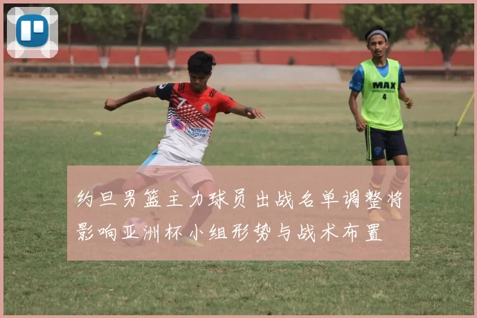 约旦男篮主力球员出战名单调整将影响亚洲杯小组形势与战术布置