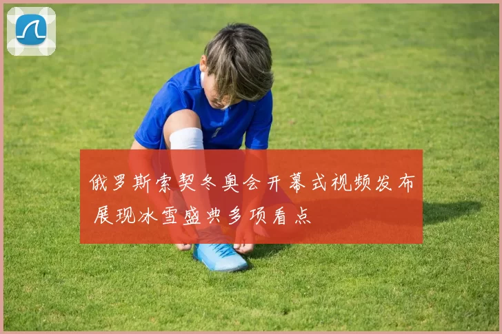俄罗斯索契冬奥会开幕式视频发布 展现冰雪盛典多项看点