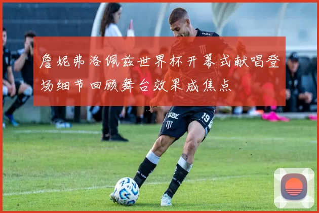 詹妮弗洛佩兹世界杯开幕式献唱登场细节回顾舞台效果成焦点