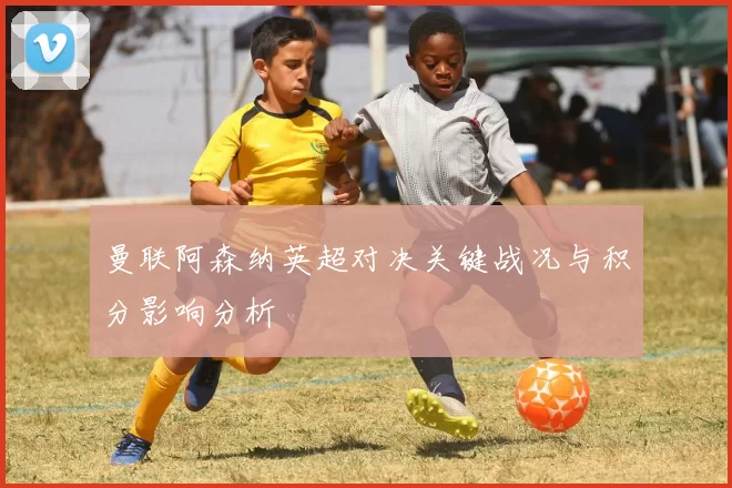 曼联阿森纳英超对决关键战况与积分影响分析
