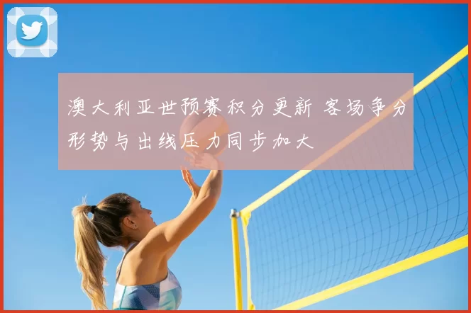 澳大利亚世预赛积分更新 客场争分形势与出线压力同步加大