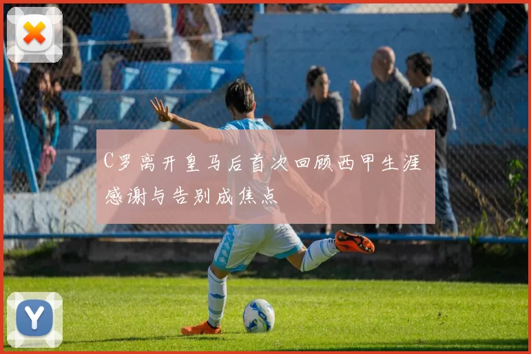 C罗离开皇马后首次回顾西甲生涯 感谢与告别成焦点