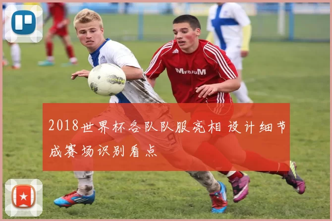 2018世界杯各队队服亮相 设计细节成赛场识别看点