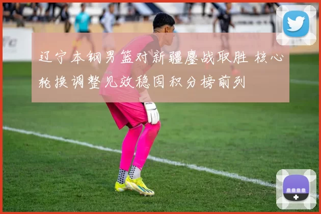 辽宁本钢男篮对新疆鏖战取胜 核心轮换调整见效稳固积分榜前列