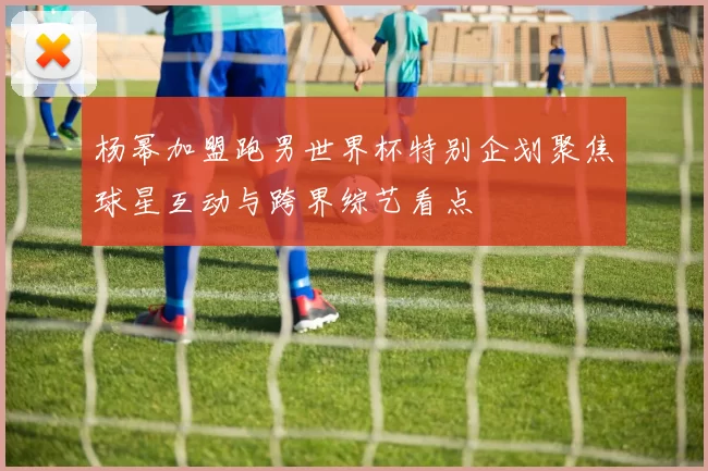 杨幂加盟跑男世界杯特别企划聚焦球星互动与跨界综艺看点