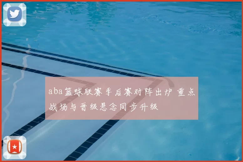 aba篮球联赛季后赛对阵出炉 重点战场与晋级悬念同步升级