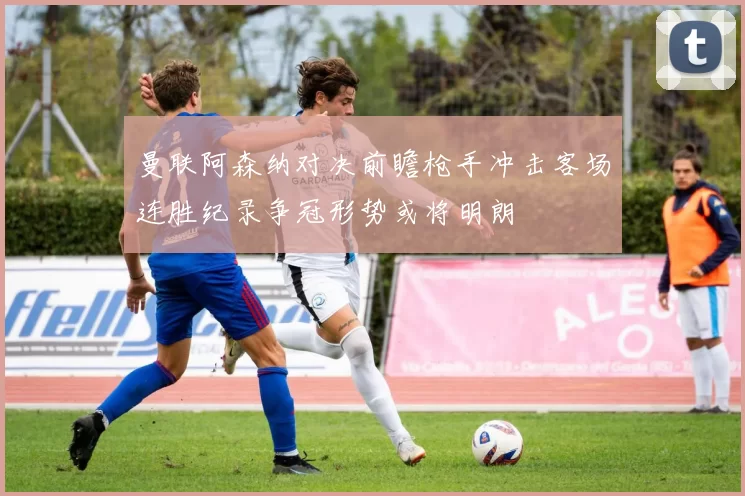 曼联阿森纳对决前瞻枪手冲击客场连胜纪录争冠形势或将明朗