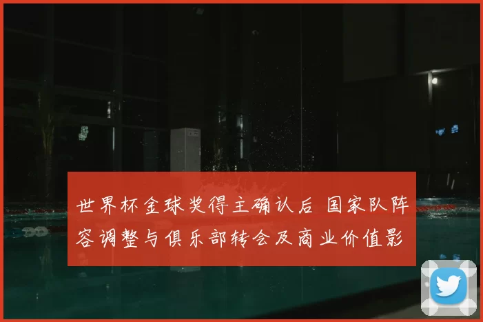 世界杯金球奖得主确认后 国家队阵容调整与俱乐部转会及商业价值影响