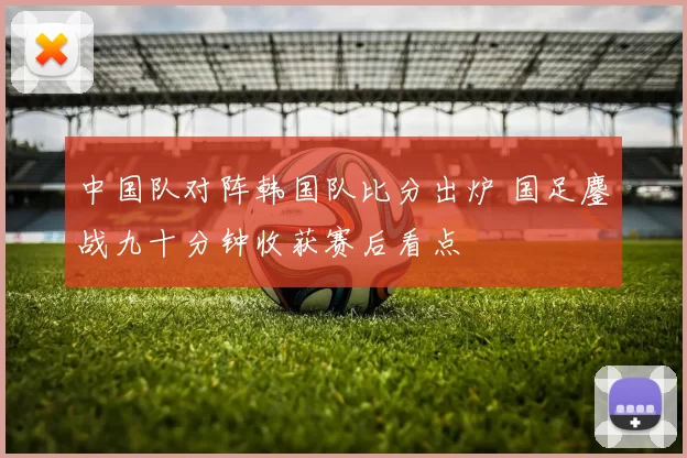 中国队对阵韩国队比分出炉 国足鏖战九十分钟收获赛后看点