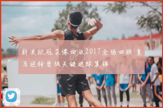 新浪欧冠录像回放2017全场回顾 皇马逆转晋级关键进球集锦