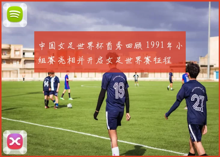 中国女足世界杯首秀回顾 1991年小组赛亮相并开启女足世界赛征程