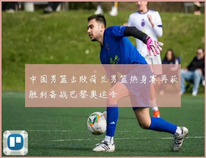 中国男篮击败荷兰男篮热身赛再获胜利备战巴黎奥运会