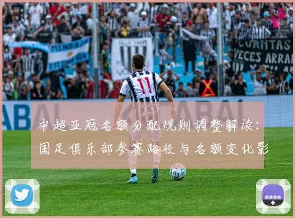 中超亚冠名额分配规则调整解读：国足俱乐部参赛路径与名额变化影响