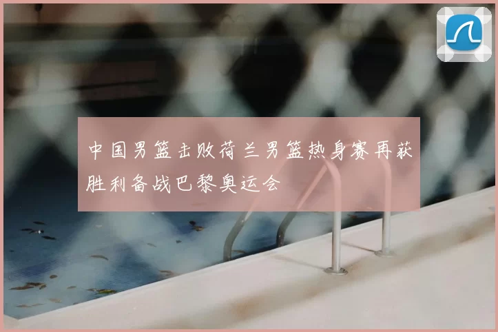 中国男篮击败荷兰男篮热身赛再获胜利备战巴黎奥运会