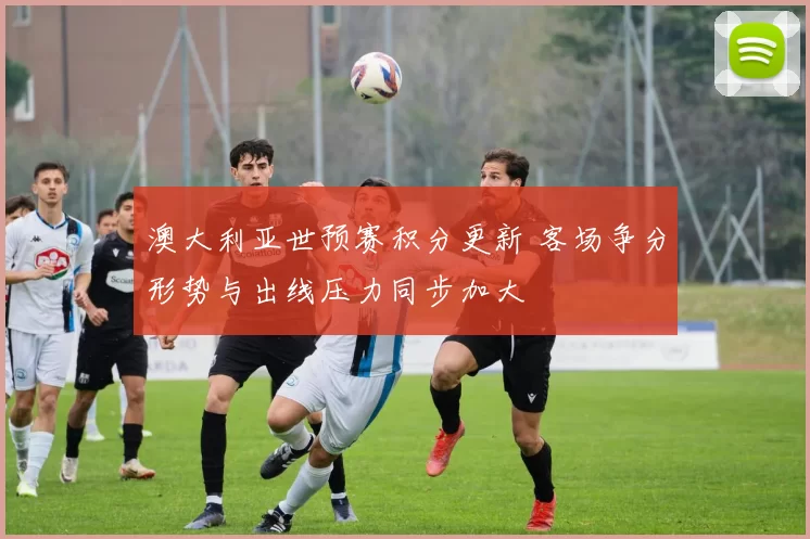 澳大利亚世预赛积分更新 客场争分形势与出线压力同步加大