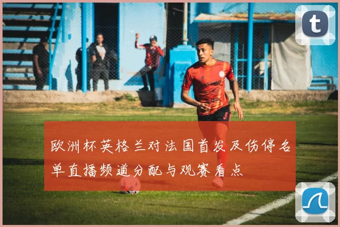 欧洲杯英格兰对法国首发及伤停名单直播频道分配与观赛看点