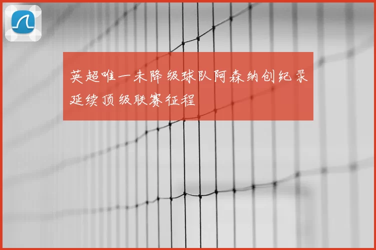 英超唯一未降级球队阿森纳创纪录延续顶级联赛征程