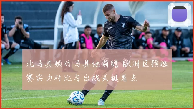 北马其顿对马其他前瞻 欧洲区预选赛实力对比与出线关键看点
