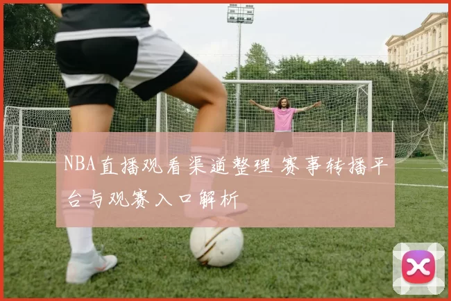 NBA直播观看渠道整理 赛事转播平台与观赛入口解析