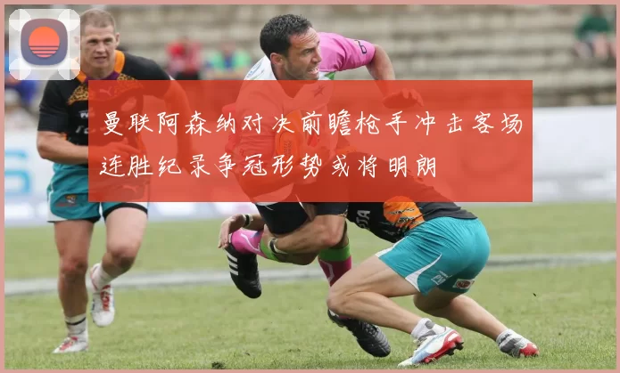 曼联阿森纳对决前瞻枪手冲击客场连胜纪录争冠形势或将明朗