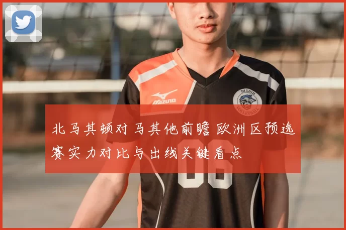 北马其顿对马其他前瞻 欧洲区预选赛实力对比与出线关键看点