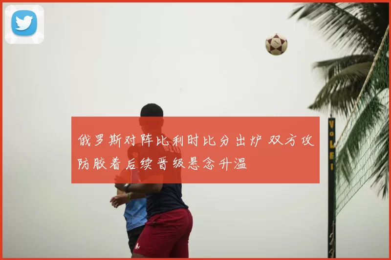 俄罗斯对阵比利时比分出炉 双方攻防胶着后续晋级悬念升温