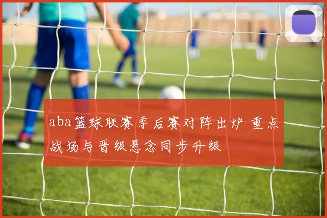 aba篮球联赛季后赛对阵出炉 重点战场与晋级悬念同步升级