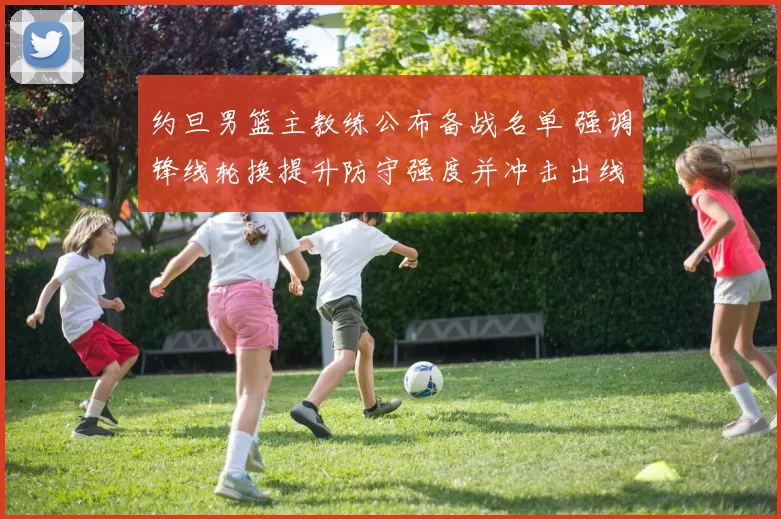 约旦男篮主教练公布备战名单 强调锋线轮换提升防守强度并冲击出线