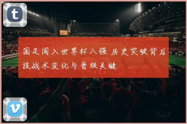 国足闯入世界杯八强 历史突破背后技战术变化与晋级关键