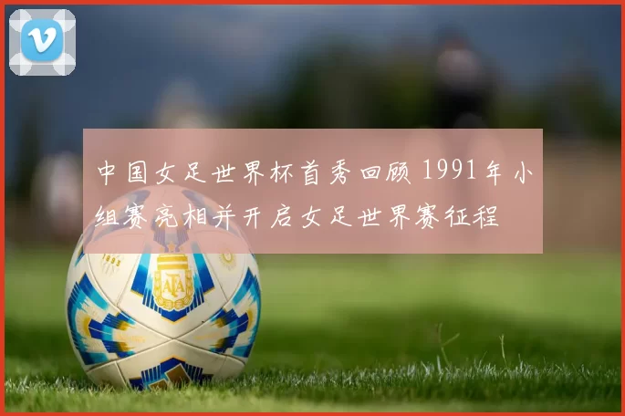 中国女足世界杯首秀回顾 1991年小组赛亮相并开启女足世界赛征程