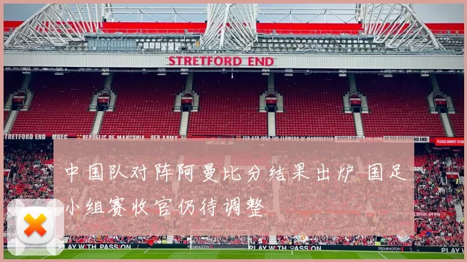 中国队对阵阿曼比分结果出炉 国足小组赛收官仍待调整