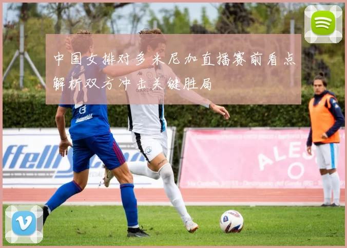 中国女排对多米尼加直播赛前看点解析双方冲击关键胜局