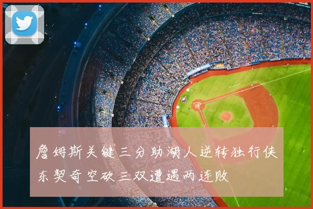 詹姆斯关键三分助湖人逆转独行侠东契奇空砍三双遭遇两连败