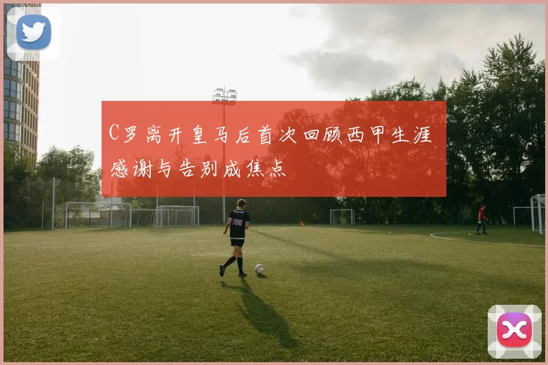 C罗离开皇马后首次回顾西甲生涯 感谢与告别成焦点