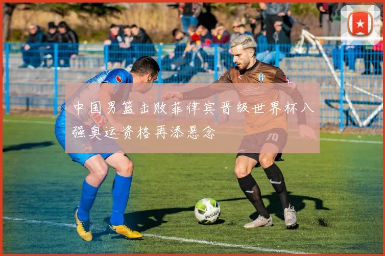 中国男篮击败菲律宾晋级世界杯八强奥运资格再添悬念