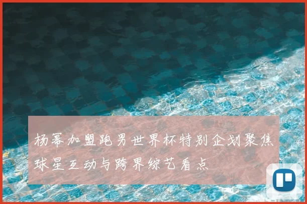 杨幂加盟跑男世界杯特别企划聚焦球星互动与跨界综艺看点