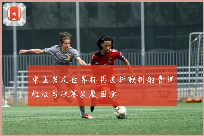中国男足世界杯再度折戟折射青训短板与联赛发展困境