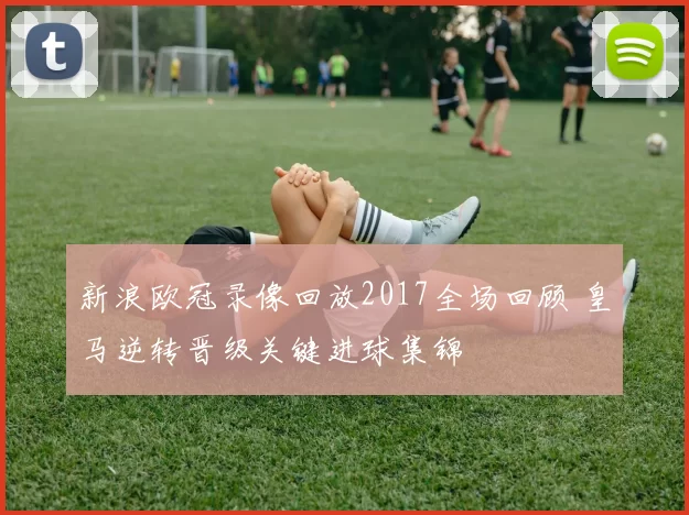 新浪欧冠录像回放2017全场回顾 皇马逆转晋级关键进球集锦