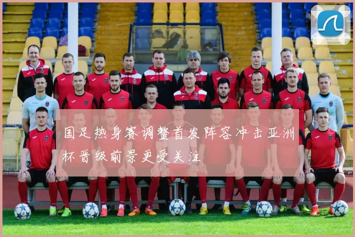 国足热身赛调整首发阵容冲击亚洲杯晋级前景更受关注
