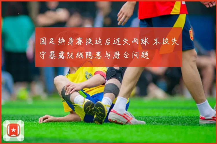 国足热身赛换边后连失两球 末段失守暴露防线隐患与磨合问题