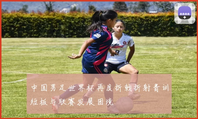 中国男足世界杯再度折戟折射青训短板与联赛发展困境
