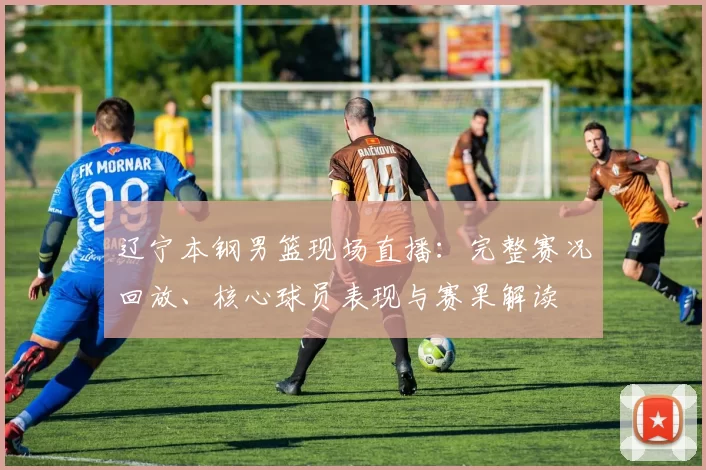 辽宁本钢男篮现场直播：完整赛况回放、核心球员表现与赛果解读