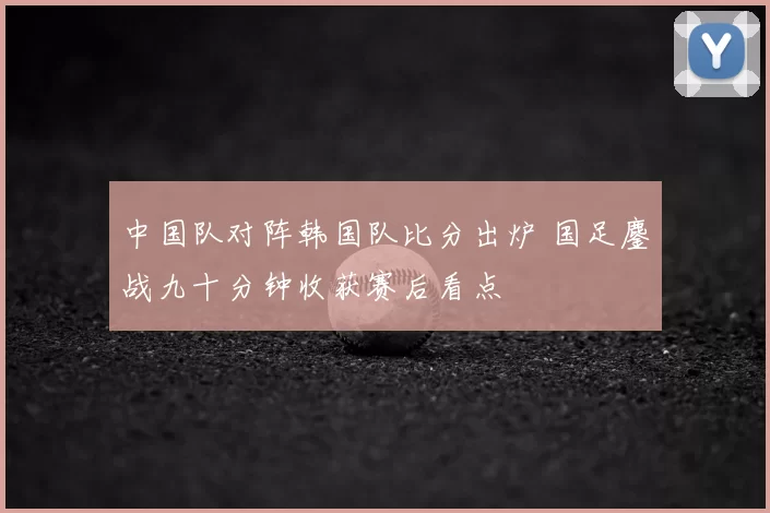 中国队对阵韩国队比分出炉 国足鏖战九十分钟收获赛后看点