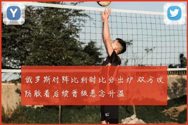 俄罗斯对阵比利时比分出炉 双方攻防胶着后续晋级悬念升温