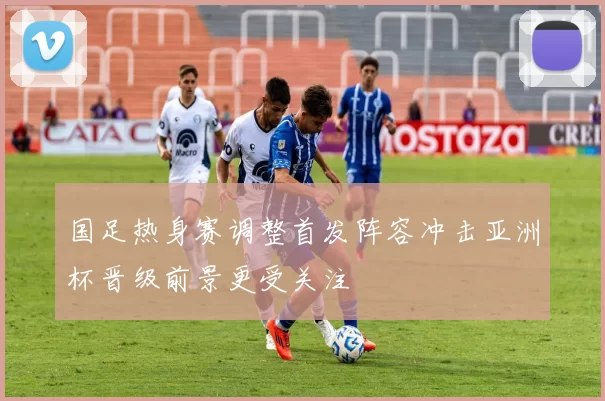 国足热身赛调整首发阵容冲击亚洲杯晋级前景更受关注