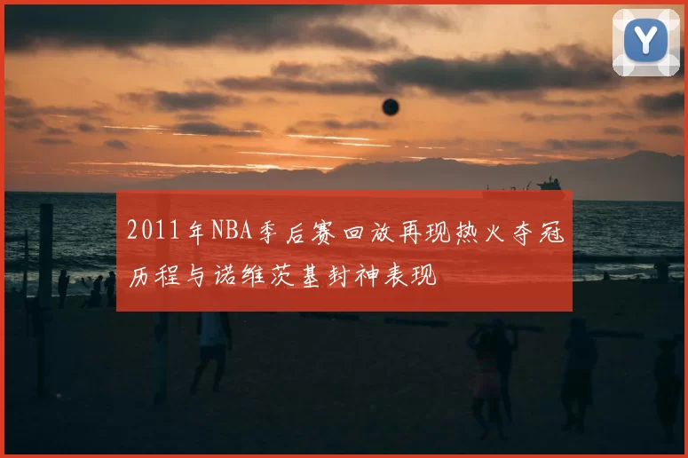 2011年NBA季后赛回放再现热火夺冠历程与诺维茨基封神表现