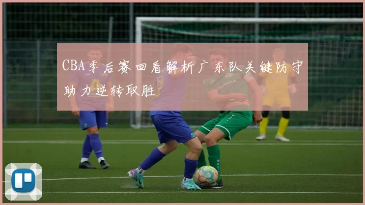 CBA季后赛回看解析广东队关键防守助力逆转取胜